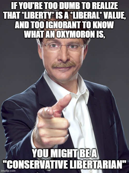 "Conservative libertarian" is an oxymoron. Like "serious clown". | IF YOU'RE TOO DUMB TO REALIZE
THAT *LIBERTY* IS A *LIBERAL* VALUE,
AND TOO IGNORANT TO KNOW
WHAT AN OXYMORON IS, YOU MIGHT BE A "CONSERVATIVE LIBERTARIAN" | image tagged in jeff foxworthy,conservative logic,neckbeard libertarian,libertarianism,liberty,liberalism | made w/ Imgflip meme maker