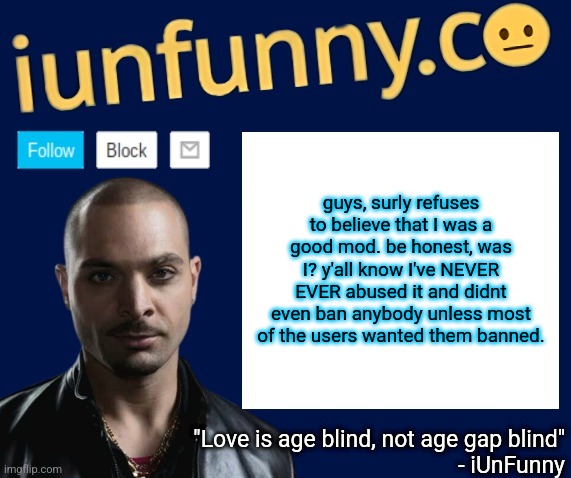 iUnFunny's Nacho Varga template v1.1 | guys, surly refuses to believe that I was a good mod. be honest, was I? y'all know I've NEVER EVER abused it and didnt even ban anybody unless most of the users wanted them banned. | image tagged in iunfunny's nacho varga template v1 1 | made w/ Imgflip meme maker