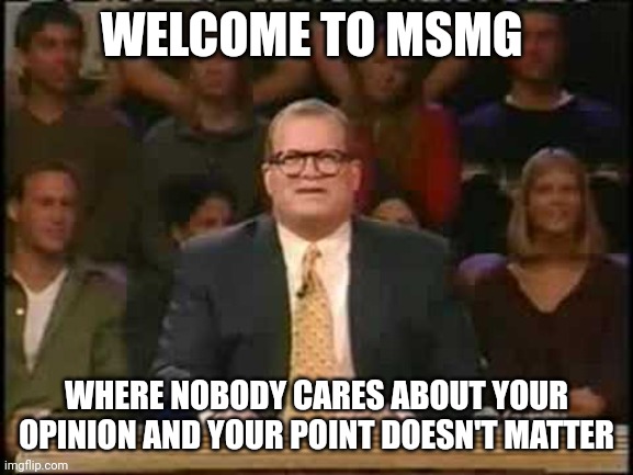 . | WELCOME TO MSMG; WHERE NOBODY CARES ABOUT YOUR OPINION AND YOUR POINT DOESN'T MATTER | image tagged in welcome to whose line is it anyway | made w/ Imgflip meme maker