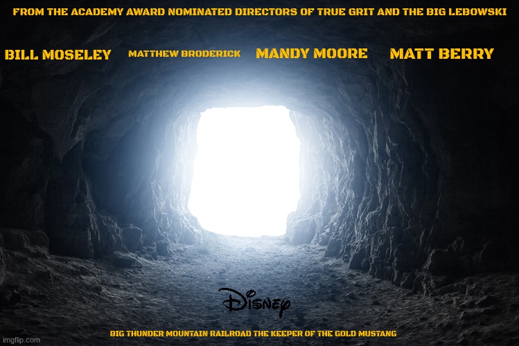 movies that should have been made by now part 5 | FROM THE ACADEMY AWARD NOMINATED DIRECTORS OF TRUE GRIT AND THE BIG LEBOWSKI; MANDY MOORE; MATT BERRY; BILL MOSELEY; MATTHEW BRODERICK; BIG THUNDER MOUNTAIN RAILROAD THE KEEPER OF THE GOLD MUSTANG | image tagged in light at the end of the tunnel,disney,fake,western,action movies | made w/ Imgflip meme maker