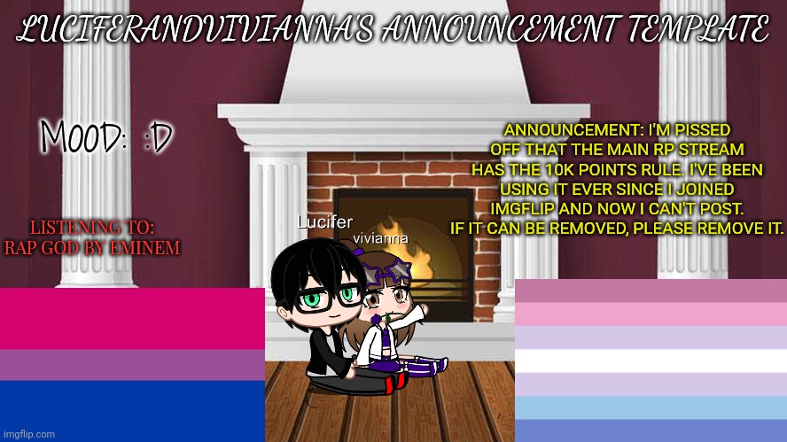 7/19/23 | LUCIFERANDVIVIANNA'S ANNOUNCEMENT TEMPLATE; ANNOUNCEMENT: I'M PISSED OFF THAT THE MAIN RP STREAM HAS THE 10K POINTS RULE. I'VE BEEN USING IT EVER SINCE I JOINED IMGFLIP AND NOW I CAN'T POST. IF IT CAN BE REMOVED, PLEASE REMOVE IT. MOOD: :D; LISTENING TO: RAP GOD BY EMINEM | image tagged in rules | made w/ Imgflip meme maker