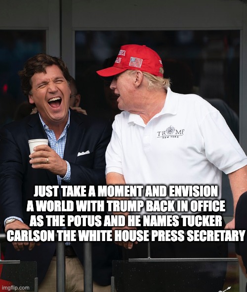 envision this - rohb/rupe | JUST TAKE A MOMENT AND ENVISION A WORLD WITH TRUMP BACK IN OFFICE AS THE POTUS AND HE NAMES TUCKER CARLSON THE WHITE HOUSE PRESS SECRETARY | image tagged in tucker and trump | made w/ Imgflip meme maker