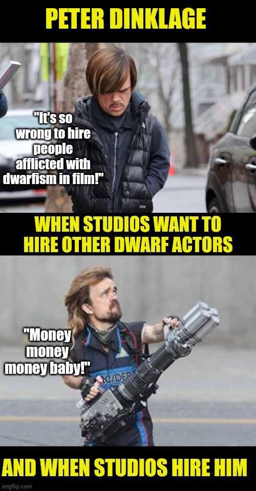 For a man who has acheived great heights of fame, Peter really holds his fellow dwarfism community in low standing | PETER DINKLAGE; "It's so wrong to hire people afflicted with dwarfism in film!"; WHEN STUDIOS WANT TO HIRE OTHER DWARF ACTORS; "Money money money baby!"; AND WHEN STUDIOS HIRE HIM | image tagged in emo peter dinklage,hypocrisy,movies,jobs,fail of the day,seriously wtf | made w/ Imgflip meme maker