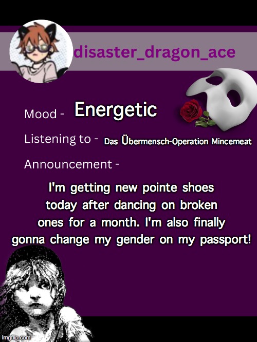 yeeeeeeeeeeeeeeeeeeee | Energetic; Das Übermensch-Operation Mincemeat; I'm getting new pointe shoes today after dancing on broken ones for a month. I'm also finally gonna change my gender on my passport! | image tagged in disaster_dragon_ace announcement template | made w/ Imgflip meme maker