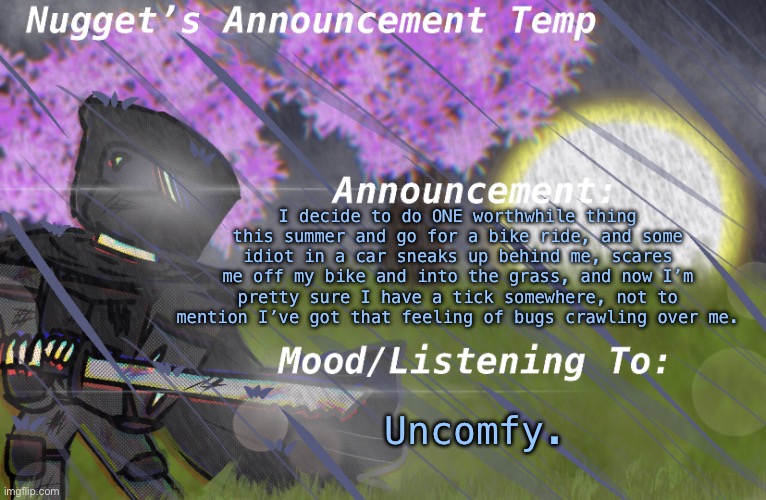 Nugget’s Announcement Temp | I decide to do ONE worthwhile thing this summer and go for a bike ride, and some idiot in a car sneaks up behind me, scares me off my bike and into the grass, and now I’m pretty sure I have a tick somewhere, not to mention I’ve got that feeling of bugs crawling over me. Uncomfy. | image tagged in nugget s announcement temp | made w/ Imgflip meme maker