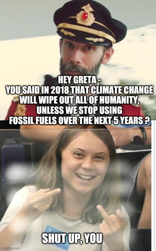 Lying Greta and Agendas | HEY GRETA -
YOU SAID IN 2018 THAT CLIMATE CHANGE WILL WIPE OUT ALL OF HUMANITY, UNLESS WE STOP USING FOSSIL FUELS OVER THE NEXT 5 YEARS ? SHUT UP, YOU | image tagged in captain obvious,leftists,green deal,liberals,climate change,democrats | made w/ Imgflip meme maker