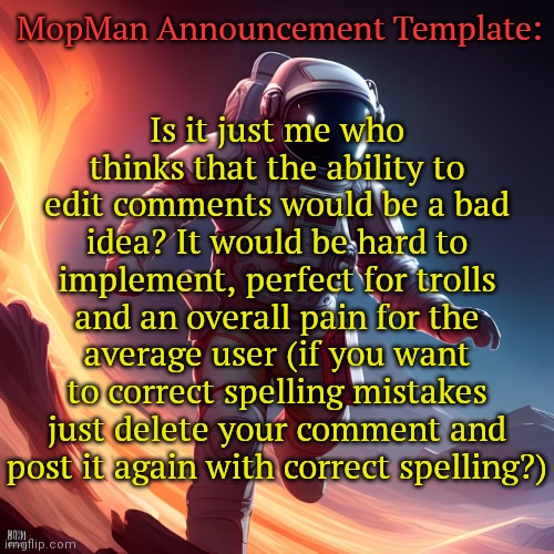 TLDR: Don't make the ability to edit comments a thing | MopMan Announcement Template:; Is it just me who thinks that the ability to edit comments would be a bad idea? It would be hard to implement, perfect for trolls and an overall pain for the average user (if you want to correct spelling mistakes just delete your comment and post it again with correct spelling?) | image tagged in mopman announcement template | made w/ Imgflip meme maker