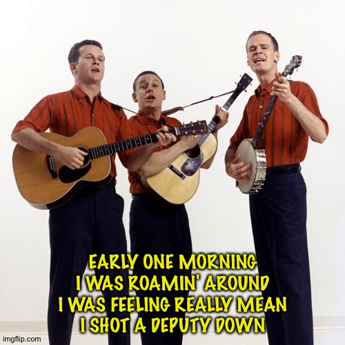EARLY ONE MORNING
I WAS ROAMIN' AROUND
I WAS FEELING REALLY MEAN
I SHOT A DEPUTY DOWN | image tagged in kingston trio | made w/ Imgflip meme maker