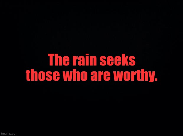 My time must be soon. | The rain seeks those who are worthy. | image tagged in black background | made w/ Imgflip meme maker