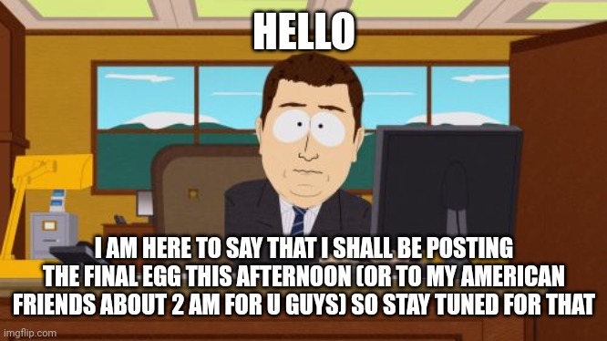 The final egg | HELLO; I AM HERE TO SAY THAT I SHALL BE POSTING THE FINAL EGG THIS AFTERNOON (OR TO MY AMERICAN FRIENDS ABOUT 2 AM FOR U GUYS) SO STAY TUNED FOR THAT | image tagged in memes,aaaaand its gone,egg,eggs | made w/ Imgflip meme maker