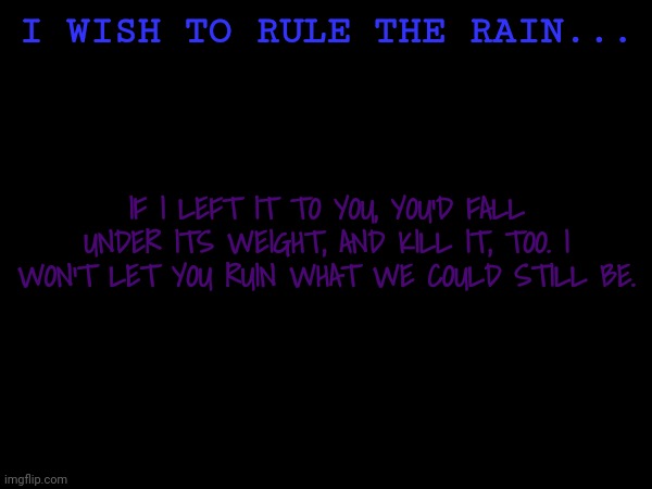 I WISH TO RULE THE RAIN... IF I LEFT IT TO YOU, YOU'D FALL UNDER ITS WEIGHT, AND KILL IT, TOO. I WON'T LET YOU RUIN WHAT WE COULD STILL BE. | made w/ Imgflip meme maker