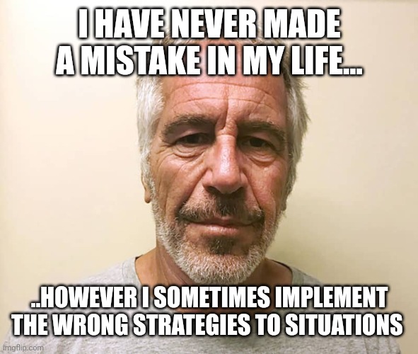 epstien | I HAVE NEVER MADE A MISTAKE IN MY LIFE... ..HOWEVER I SOMETIMES IMPLEMENT THE WRONG STRATEGIES TO SITUATIONS | image tagged in epstien | made w/ Imgflip meme maker