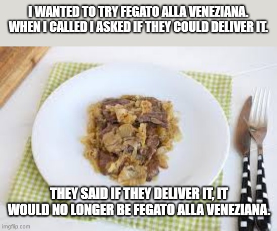 meme by Brad Fegato alla Veneziana | I WANTED TO TRY FEGATO ALLA VENEZIANA. WHEN I CALLED I ASKED IF THEY COULD DELIVER IT. THEY SAID IF THEY DELIVER IT, IT WOULD NO LONGER BE FEGATO ALLA VENEZIANA. | image tagged in food | made w/ Imgflip meme maker