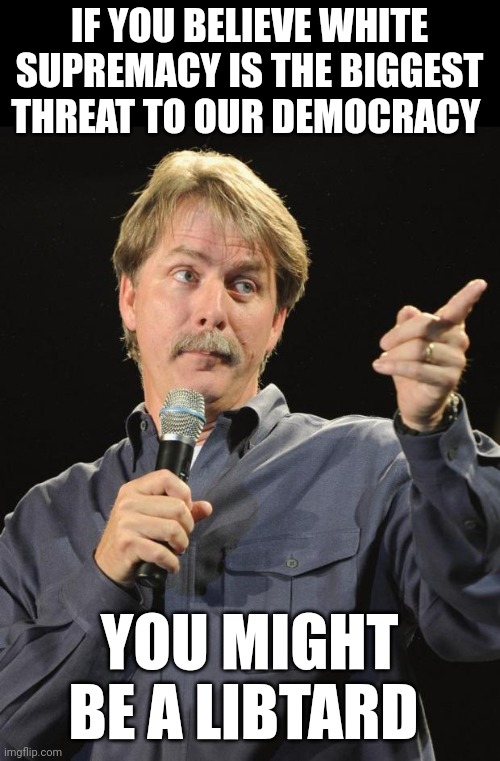 Jeff Foxworthy | IF YOU BELIEVE WHITE SUPREMACY IS THE BIGGEST THREAT TO OUR DEMOCRACY; YOU MIGHT BE A LIBTARD | image tagged in jeff foxworthy | made w/ Imgflip meme maker