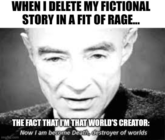 When you become death to your fictional world | WHEN I DELETE MY FICTIONAL STORY IN A FIT OF RAGE... THE FACT THAT I'M THAT WORLD'S CREATOR: | image tagged in now i am become death destoyer of worlds | made w/ Imgflip meme maker