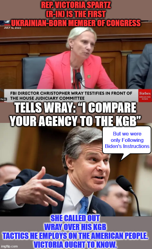 American KGB director gets grilling in Congress...  for spying on Americans... | REP. VICTORIA SPARTZ (R-IN) IS THE FIRST UKRAINIAN-BORN MEMBER OF CONGRESS; TELLS WRAY: “I COMPARE YOUR AGENCY TO THE KGB”; But we were only Following Biden's Instructions; SHE CALLED OUT WRAY OVER HIS KGB TACTICS HE EMPLOYS ON THE AMERICAN PEOPLE.

VICTORIA OUGHT TO KNOW. | image tagged in chris wray fbi,american,fascist | made w/ Imgflip meme maker