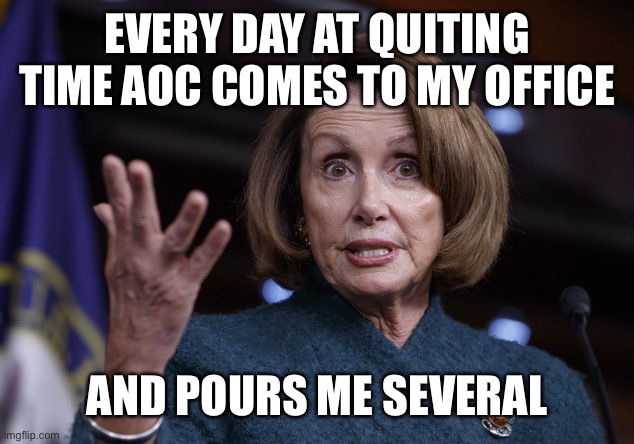 Good old Nancy Pelosi | EVERY DAY AT QUITING TIME AOC COMES TO MY OFFICE AND POURS ME SEVERAL | image tagged in good old nancy pelosi | made w/ Imgflip meme maker