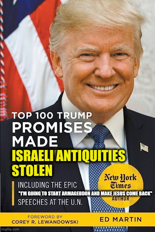 https://www.vanityfair.com/news/2023/07/donald-trump-israeli-antiquities | ISRAELI ANTIQUITIES
STOLEN; "I'M GOING TO START ARMAGEDDON AND MAKE JESUS COME BACK" | image tagged in israel,trump,thief,antichrist,more corrupt than all other us presidents combined | made w/ Imgflip meme maker