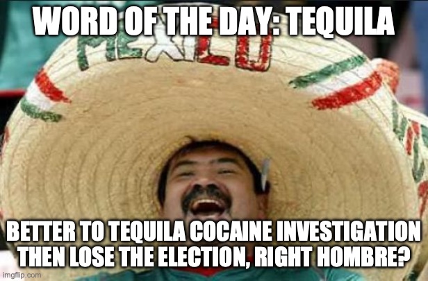 mexican word of the day | WORD OF THE DAY: TEQUILA; BETTER TO TEQUILA COCAINE INVESTIGATION THEN LOSE THE ELECTION, RIGHT HOMBRE? | image tagged in mexican word of the day | made w/ Imgflip meme maker