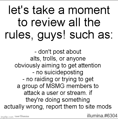 let's take a moment to review all the rules, guys! such as:; - don't post about alts, trolls, or anyone obviously aiming to get attention
- no suicideposting
- no raiding or trying to get a group of MSMG members to attack a user or stream. if they're doing something actually wrong, report them to site mods | made w/ Imgflip meme maker