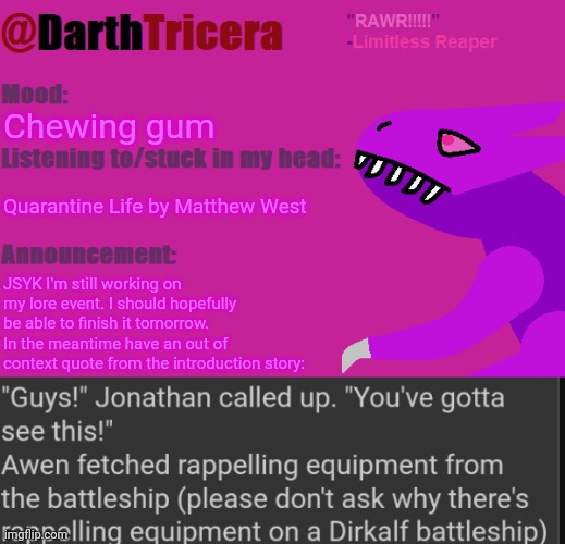 This is still happening, it's just taking me a while | Chewing gum; Quarantine Life by Matthew West; JSYK I'm still working on my lore event. I should hopefully be able to finish it tomorrow. 
In the meantime have an out of context quote from the introduction story: | image tagged in darthtricera announcement temp limitless reaper | made w/ Imgflip meme maker