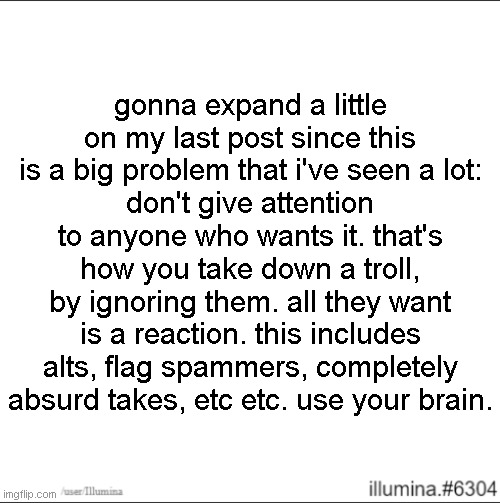 gonna expand a little on my last post since this is a big problem that i've seen a lot:
don't give attention to anyone who wants it. that's how you take down a troll, by ignoring them. all they want is a reaction. this includes alts, flag spammers, completely absurd takes, etc etc. use your brain. | made w/ Imgflip meme maker
