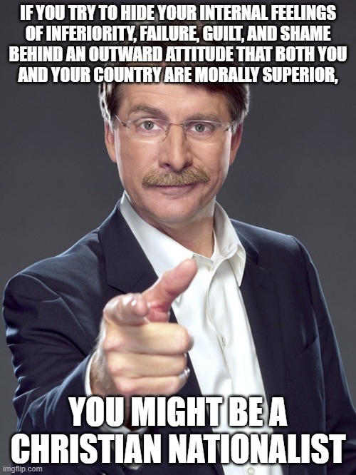 There is a difference between "holy" and "holier than thou". | IF YOU TRY TO HIDE YOUR INTERNAL FEELINGS
OF INFERIORITY, FAILURE, GUILT, AND SHAME
BEHIND AN OUTWARD ATTITUDE THAT BOTH YOU
AND YOUR COUNTRY ARE MORALLY SUPERIOR, YOU MIGHT BE A
CHRISTIAN NATIONALIST | image tagged in jeff foxworthy,white nationalism,scumbag christian,conservative logic,feelings,fake people | made w/ Imgflip meme maker