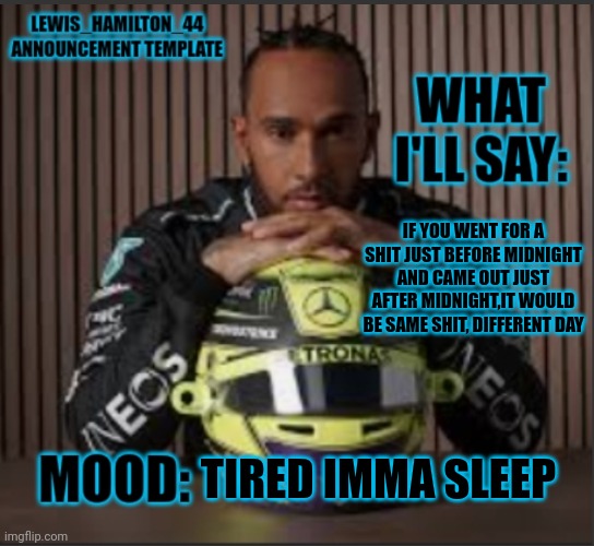 Lewis_Hamilton_44s announcement template | IF YOU WENT FOR A SHIT JUST BEFORE MIDNIGHT AND CAME OUT JUST AFTER MIDNIGHT,IT WOULD BE SAME SHIT, DIFFERENT DAY; TIRED IMMA SLEEP | image tagged in lewis_hamilton_44s announcement template | made w/ Imgflip meme maker