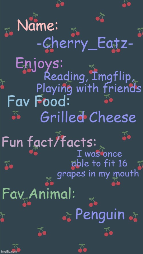 A little bit about -Cherry_Eatz- | Name:; -Cherry_Eatz-; Enjoys:; Reading, Imgflip, Playing with friends; Fav Food:; Grilled Cheese; Fun fact/facts:; I was once able to fit 16 grapes in my mouth; Fav Animal:; Penguin | image tagged in cherry,cherries | made w/ Imgflip meme maker