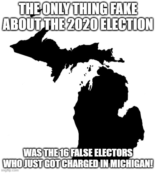 State of Michigan | THE ONLY THING FAKE ABOUT THE 2020 ELECTION; WAS THE 16 FALSE ELECTORS WHO JUST GOT CHARGED IN MICHIGAN! | image tagged in state of michigan | made w/ Imgflip meme maker
