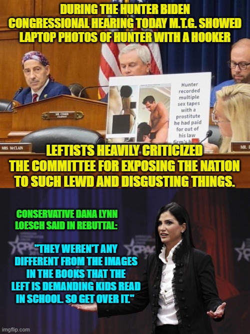 Decade by decade leftists systematically brought the nation to this point and NOW they care? | DURING THE HUNTER BIDEN CONGRESSIONAL HEARING TODAY M.T.G. SHOWED LAPTOP PHOTOS OF HUNTER WITH A HOOKER; LEFTISTS HEAVILY CRITICIZED THE COMMITTEE FOR EXPOSING THE NATION TO SUCH LEWD AND DISGUSTING THINGS. CONSERVATIVE DANA LYNN LOESCH SAID IN REBUTTAL:; "THEY WEREN'T ANY DIFFERENT FROM THE IMAGES IN THE BOOKS THAT THE LEFT IS DEMANDING KIDS READ IN SCHOOL. SO GET OVER IT." | image tagged in truth | made w/ Imgflip meme maker