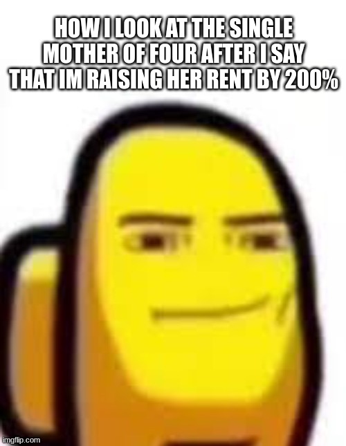yes | HOW I LOOK AT THE SINGLE MOTHER OF FOUR AFTER I SAY THAT IM RAISING HER RENT BY 200% | image tagged in yes | made w/ Imgflip meme maker