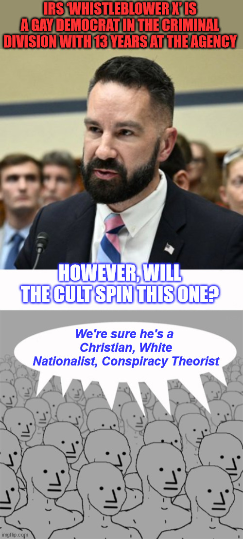 Wait for the liberal misleadia spin on this one... It takes a lot of courage to stand up to the cult... | IRS ‘WHISTLEBLOWER X’ IS A GAY DEMOCRAT IN THE CRIMINAL DIVISION WITH 13 YEARS AT THE AGENCY; HOWEVER, WILL THE CULT SPIN THIS ONE? We're sure he's a  Christian, White Nationalist, Conspiracy Theorist | image tagged in npcprogramscreed,irs,witnesses,biden,crime,family | made w/ Imgflip meme maker