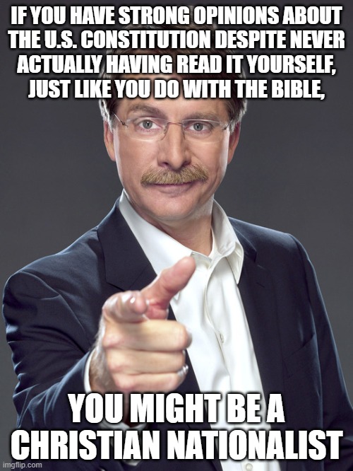 It's worse than people with really strong opinions about movies they've never actually seen. | IF YOU HAVE STRONG OPINIONS ABOUT
THE U.S. CONSTITUTION DESPITE NEVER
ACTUALLY HAVING READ IT YOURSELF,
JUST LIKE YOU DO WITH THE BIBLE, YOU MIGHT BE A
CHRISTIAN NATIONALIST | image tagged in jeff foxworthy,white nationalism,scumbag christian,conservative logic,the constitution,the bible | made w/ Imgflip meme maker