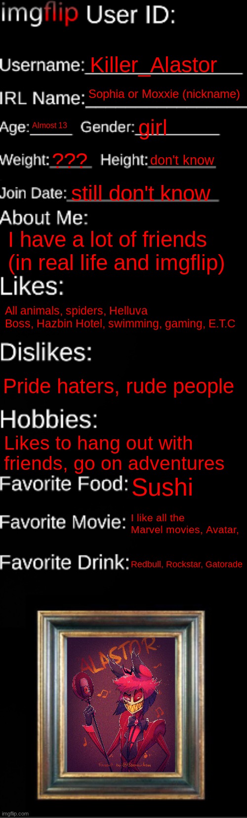 imgflip ID Card | Killer_Alastor; Sophia or Moxxie (nickname); Almost 13; girl; ??? don't know; still don't know; I have a lot of friends (in real life and imgflip); All animals, spiders, Helluva Boss, Hazbin Hotel, swimming, gaming, E.T.C; Pride haters, rude people; Likes to hang out with friends, go on adventures; Sushi; I like all the Marvel movies, Avatar, Redbull, Rockstar, Gatorade | image tagged in imgflip id card | made w/ Imgflip meme maker