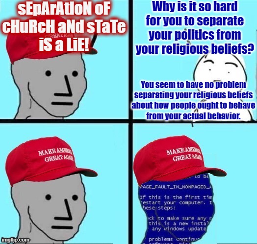 If you're opposed to the separation of church and state, it's because politics IS your religion. | sEpArAtIoN oF
cHuRcH aNd sTaTe
iS a LiE! Why is it so hard for you to separate your politics from your religious beliefs? You seem to have no problem
separating your religious beliefs
about how people ought to behave
from your actual behavior. | image tagged in npc maga blue screen fixed textboxes,religion,politics,1st amendment,morality,hypocrisy | made w/ Imgflip meme maker