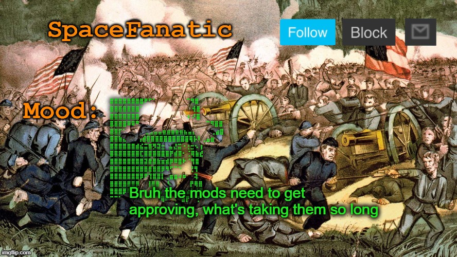 SpaceFanatic’s Civil War Announcement Template | ⣿⣿⣿⣿⣿⣿⣿⣿⠟⠋⠁⠀⠀⠀⠀⠀⠀⠀⠀⠉⠻⣿
⣿⣿⣿⣿⣿⣿⣿⠁⠀⠀⠀⠀⠀⠀⠀⠀⠀⠀⠀⠀⠀⢺⣿
⣿⣿⣿⣿⣿⣿⣿⠀⠀⠀⠀⠀⠀⠀⠀⠀⠀⠀⠀⠀⠆⠜⣿
⣿⣿⣿⣿⠿⠿⠛⠀⠀⠀⠀⠀⠀⠀⠀⠀⠀⠀⠀⠀⠀⠀⠀⠀⠀⠉⠻⣿⣿
⣿⣿⡏⠁⠀⠀⠀⠀⠀⣀⣠⣤⣤⣶⣶⣶⣶⣶⣦⣤⡄⠀⠀⠀⠀⢀⣴⣿
⣿⣿⣷⣄⠀⠀⠀⢠⣾⣿⣿⣿⣿⣿⣿⣿⣿⣿⣿⢿⡧⠇⢀⣤⣶
⣿⣿⣿⣿⣿⣿⣾⣮⣭⣿⡻⣽⣒⠀⣤⣜⣭⠐⢐⣒⠢⢰
⣿⣿⣿⣿⣿⣿⣿⣏⣿⣿⣿⣿⣿⣿⡟⣾⣿⠂⢈⢿⣷⣞
⣿⣿⣿⣿⣿⣿⣿⣿⣽⣿⣿⣷⣶⣾⡿⠿⣿⠗⠈⢻⣿
⣿⣿⣿⣿⣿⣿⣿⣿⣿⣿⣿⣿⡿⠻⠋⠉⠑⠀⠀⢘⢻
⣿⣿⣿⣿⣿⣿⣿⡿⠟⢹⣿⣿⡇⢀⣶⣶⠴⠶⠀⠀⢽
⣿⣿⣿⣿⣿⣿⡿⠀⠀⢸⣿⣿⠀⠀⠣⠀⠀⠀⠀⠀⡟⢿⣿
⣿⣿⣿⡿⠟⠋⠀⠀⠀⠀⠹⣿⣧⣀⠀⠀⠀⠀⡀⣴⠁⢘⡙
⠉⠉⠁⠀⠀⠀⠀⠀⠀⠀⠀⠈⠙⢿⠗⠂⠄⠀⣴⡟⠀⠀⡃; Bruh the mods need to get approving, what's taking them so long | image tagged in spacefanatic s civil war announcement template | made w/ Imgflip meme maker