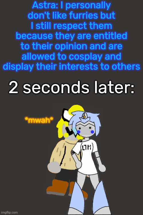 Considering turning this into a template, I'll call it "Based Astra" | Astra: I personally don't like furries but I still respect them because they are entitled to their opinion and are allowed to cosplay and display their interests to others; 2 seconds later:; *mwah* | made w/ Imgflip meme maker