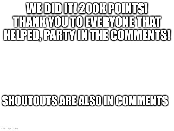 Blank White Template | WE DID IT! 200K POINTS! THANK YOU TO EVERYONE THAT HELPED, PARTY IN THE COMMENTS! SHOUTOUTS ARE ALSO IN COMMENTS | image tagged in blank white template | made w/ Imgflip meme maker