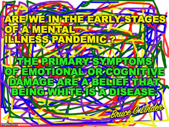 Cognitively or Emotionally Damaged | ARE WE IN THE EARLY STAGES
OF A MENTAL
ILLNESS PANDEMIC ? THE PRIMARY SYMPTOMS
OF EMOTIONAL OR COGNITIVE
DAMAGE ARE A BELIEF THAT
BEING WHITE IS A DISEASE. Bruce C Linder | image tagged in whiteness,mental illness,hate spreading hate,wl dont m | made w/ Imgflip meme maker