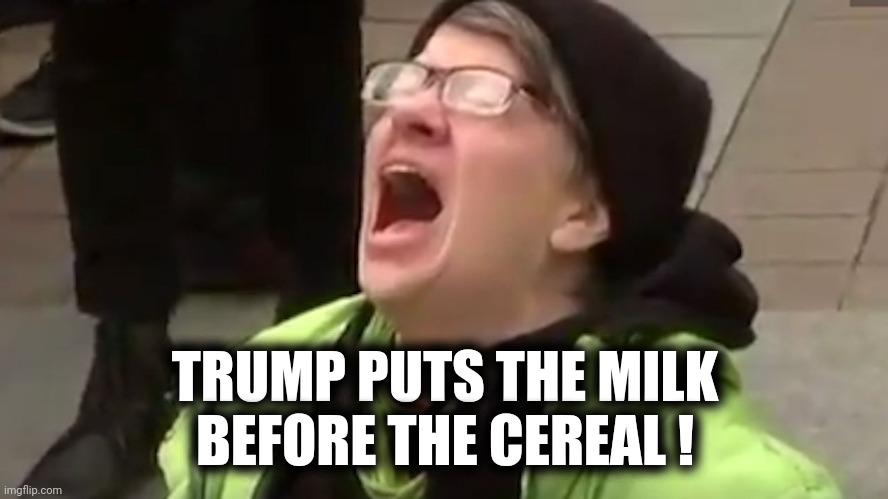 Screaming Liberal  | TRUMP PUTS THE MILK
BEFORE THE CEREAL ! | image tagged in screaming liberal | made w/ Imgflip meme maker
