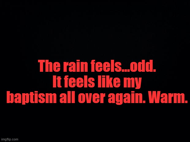 Black background | The rain feels...odd. It feels like my baptism all over again. Warm. | image tagged in black background | made w/ Imgflip meme maker