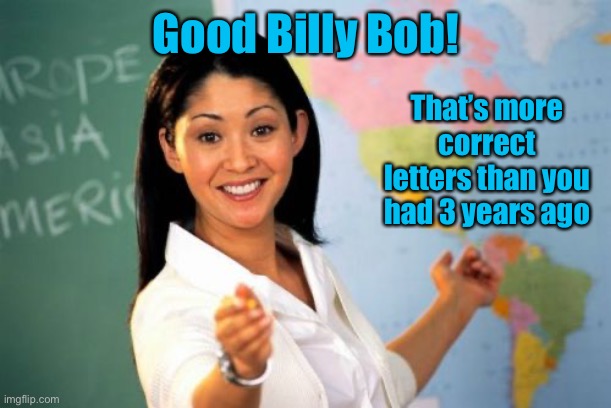 Unhelpful High School Teacher Meme | Good Billy Bob! That’s more correct letters than you had 3 years ago | image tagged in memes,unhelpful high school teacher | made w/ Imgflip meme maker