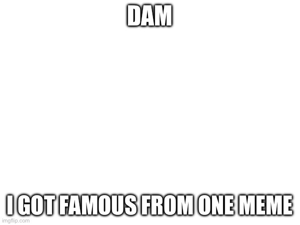 True | DAM; I GOT FAMOUS FROM ONE MEME | image tagged in pain | made w/ Imgflip meme maker