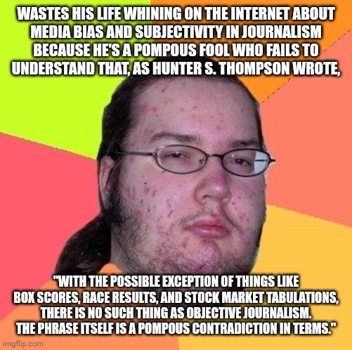 "Objectivity"? You keep using that word. I do not think it means what you think it means. | WASTES HIS LIFE WHINING ON THE INTERNET ABOUT
MEDIA BIAS AND SUBJECTIVITY IN JOURNALISM
BECAUSE HE'S A POMPOUS FOOL WHO FAILS TO
UNDERSTAND THAT, AS HUNTER S. THOMPSON WROTE, "WITH THE POSSIBLE EXCEPTION OF THINGS LIKE BOX SCORES, RACE RESULTS, AND STOCK MARKET TABULATIONS, THERE IS NO SUCH THING AS OBJECTIVE JOURNALISM. THE PHRASE ITSELF IS A POMPOUS CONTRADICTION IN TERMS." | image tagged in neckbeard libertarian,bias,media bias,you keep using that word,i do not think that means what you think it means,definition | made w/ Imgflip meme maker