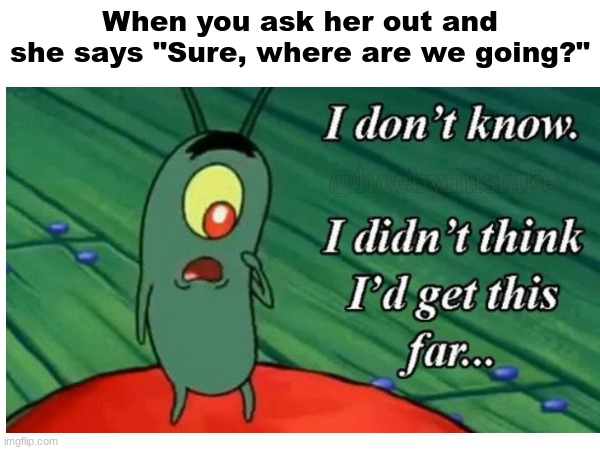 this gon be me | When you ask her out and she says "Sure, where are we going?" | image tagged in relatable,relatable memes,memes,fun | made w/ Imgflip meme maker