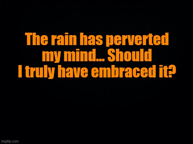 Black background | The rain has perverted my mind... Should I truly have embraced it? | image tagged in perversion | made w/ Imgflip meme maker
