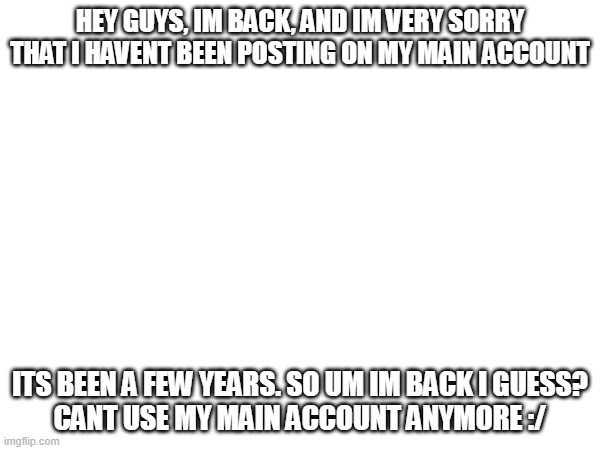 Im back (i dont think anyone really noticed i was gone) | HEY GUYS, IM BACK, AND IM VERY SORRY THAT I HAVENT BEEN POSTING ON MY MAIN ACCOUNT; ITS BEEN A FEW YEARS. SO UM IM BACK I GUESS?
CANT USE MY MAIN ACCOUNT ANYMORE :/ | image tagged in hi | made w/ Imgflip meme maker