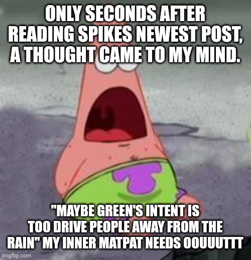 Suprised Patrick | ONLY SECONDS AFTER READING SPIKES NEWEST POST, A THOUGHT CAME TO MY MIND. "MAYBE GREEN'S INTENT IS TOO DRIVE PEOPLE AWAY FROM THE RAIN" MY INNER MATPAT NEEDS OOUUUTTT | image tagged in suprised patrick | made w/ Imgflip meme maker