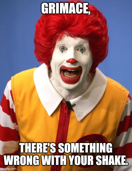 Ronald McDonald | GRIMACE, THERE'S SOMETHING WRONG WITH YOUR SHAKE. | image tagged in ronald mcdonald,grimace shake,mcdonald's | made w/ Imgflip meme maker